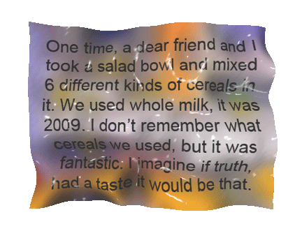 One time, a dear friend and I took a salad bowl and mixed 6 different kinds of cereals in it. We used whole milk, it was 2009. I don't remember what cereals we used, but it was fantastic. I imagine if truth, had a taste, it would be like that.