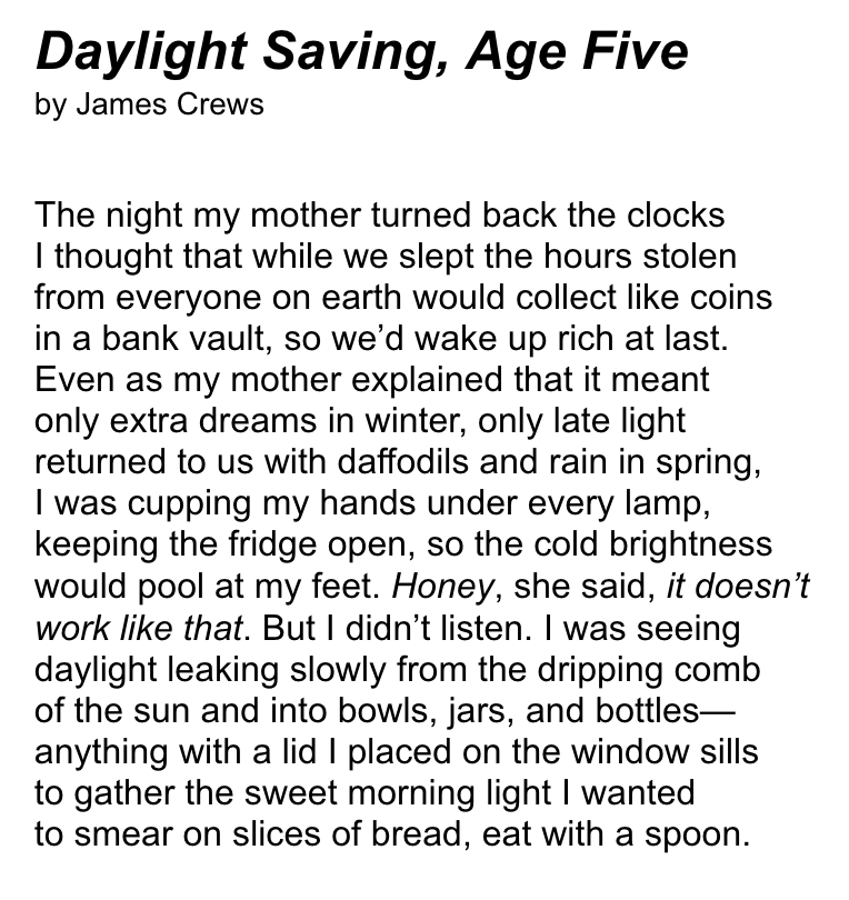 Daylight Saving, Age Five (by James Crews) — The night my mother turned back the clocks / I thought that while we slept the hours stolen / from everyone on earth would collect like coins / in a bank vault, so we’d wake up rich at last. / Even as my mother explained that it meant / only extra dreams in winter, only late light / returned to us with daffodils and rain in spring, / I was cupping my hands under every lamp, / keeping the fridge open, so the cold brightness / would pool at my feet. Honey, she said, it doesn’t / work like that. But I didn’t listen. I was seeing / daylight leaking slowly from the dripping comb / of the sun and into bowls, jars, and bottles— / anything with a lid I placed on the window sills / to gather the sweet morning light I wanted / to smear on slices of bread, eat with a spoon.