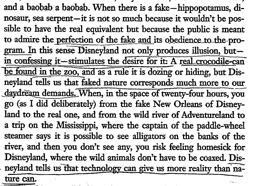 An image of a scanned document that reads: "and a baobab a baobab. When there is a fake-hippopotamus, dinosaur, sea serpent-it is not so much because it wouldn't be possible to have the real equivalent but because the public is meant to admire the perfection of the fake and its obedience to the program. In this sense Disneyland not only produces illusion, butin confessing it--stimulates the desire for it: A real crocodile can be found in the zoo, and as a rule it is dozing or hiding, but Disneyland tells us that faked nature corresponds much more to our daydream demands. When, in the space of twenty-four hours, you go (as I did deliberately) from the fake New Orleans of Disneyland to the real one, and from the wild river of Adventureland to a trip on the Mississippi, where the captain of the paddle-wheel steamer says it is possible to see alligators on the banks of the river, and then you don't see any, you risk feeling homesick for Disneyland, where the wild animals don't have to be coaxed. Disneyland tells us that technology can give us more reality than nature can."